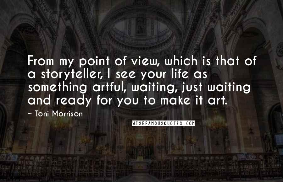 Toni Morrison Quotes: From my point of view, which is that of a storyteller, I see your life as something artful, waiting, just waiting and ready for you to make it art.