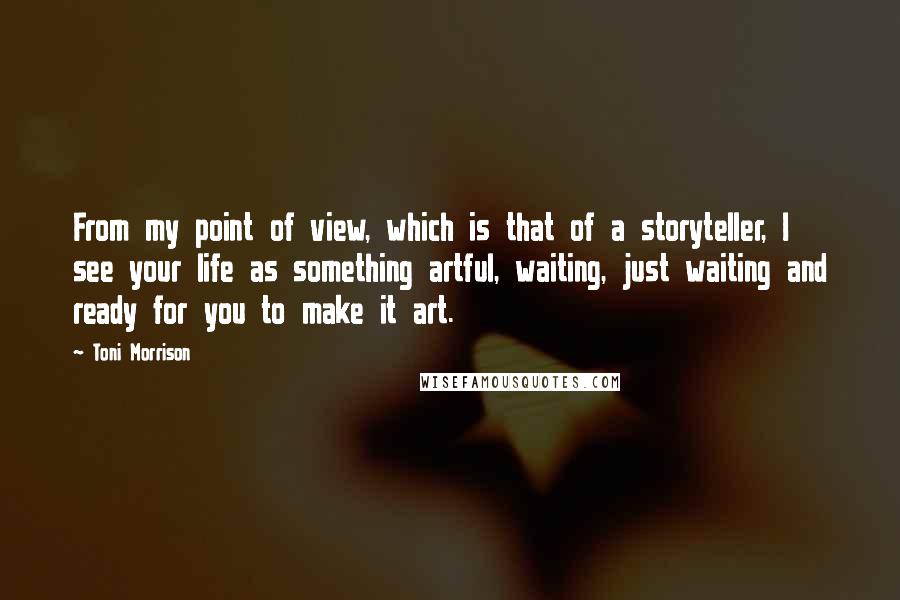 Toni Morrison Quotes: From my point of view, which is that of a storyteller, I see your life as something artful, waiting, just waiting and ready for you to make it art.