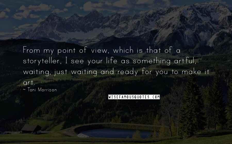 Toni Morrison Quotes: From my point of view, which is that of a storyteller, I see your life as something artful, waiting, just waiting and ready for you to make it art.