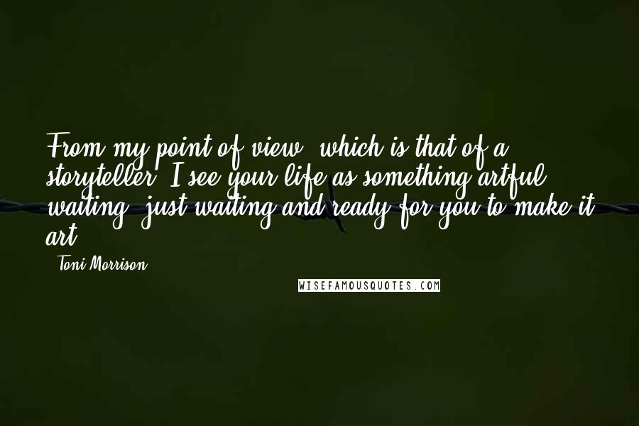 Toni Morrison Quotes: From my point of view, which is that of a storyteller, I see your life as something artful, waiting, just waiting and ready for you to make it art.