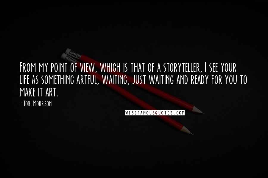 Toni Morrison Quotes: From my point of view, which is that of a storyteller, I see your life as something artful, waiting, just waiting and ready for you to make it art.