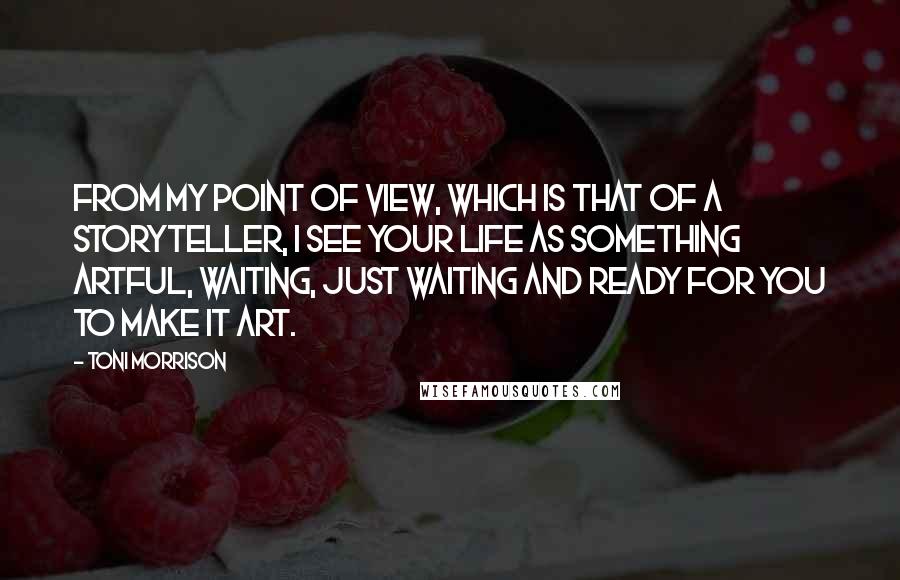 Toni Morrison Quotes: From my point of view, which is that of a storyteller, I see your life as something artful, waiting, just waiting and ready for you to make it art.