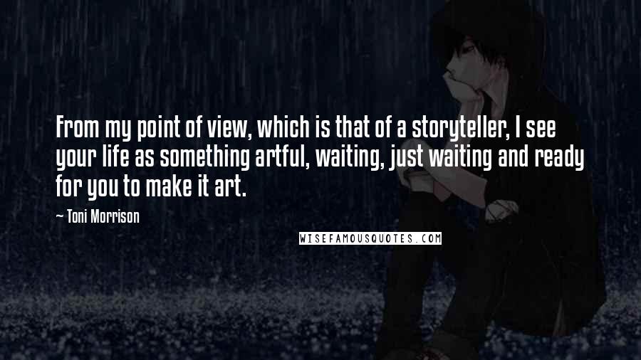 Toni Morrison Quotes: From my point of view, which is that of a storyteller, I see your life as something artful, waiting, just waiting and ready for you to make it art.