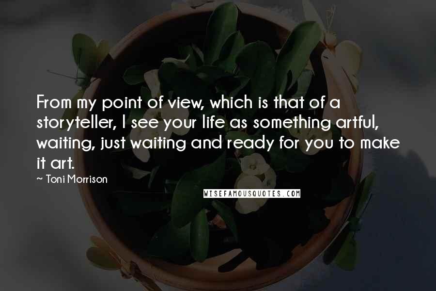 Toni Morrison Quotes: From my point of view, which is that of a storyteller, I see your life as something artful, waiting, just waiting and ready for you to make it art.