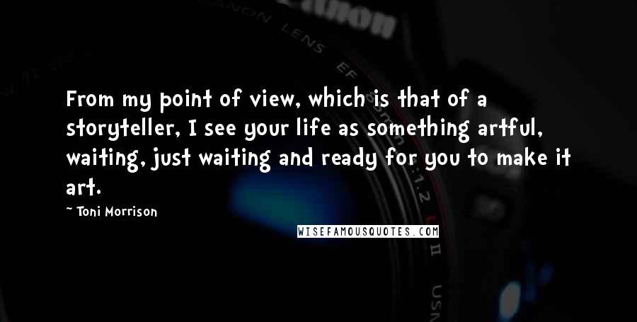 Toni Morrison Quotes: From my point of view, which is that of a storyteller, I see your life as something artful, waiting, just waiting and ready for you to make it art.