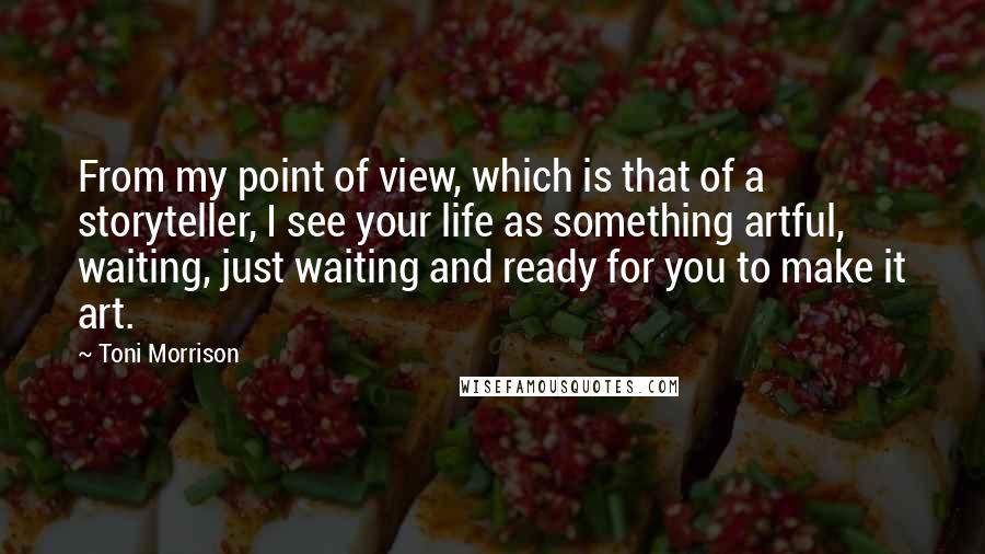 Toni Morrison Quotes: From my point of view, which is that of a storyteller, I see your life as something artful, waiting, just waiting and ready for you to make it art.