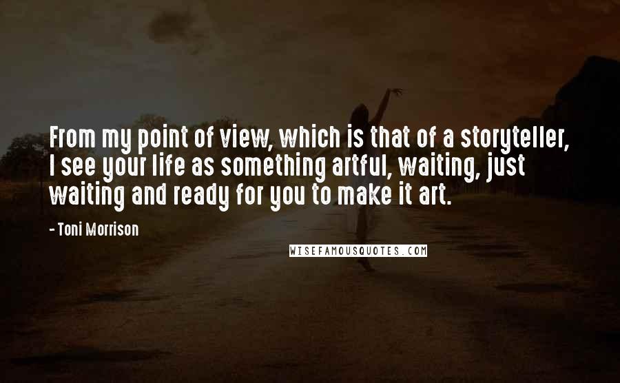 Toni Morrison Quotes: From my point of view, which is that of a storyteller, I see your life as something artful, waiting, just waiting and ready for you to make it art.