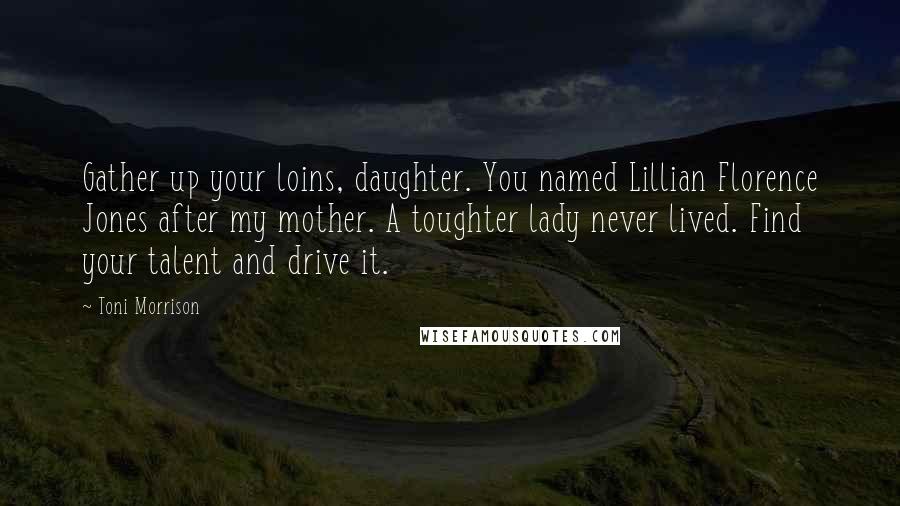 Toni Morrison Quotes: Gather up your loins, daughter. You named Lillian Florence Jones after my mother. A toughter lady never lived. Find your talent and drive it.