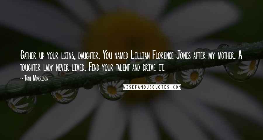 Toni Morrison Quotes: Gather up your loins, daughter. You named Lillian Florence Jones after my mother. A toughter lady never lived. Find your talent and drive it.