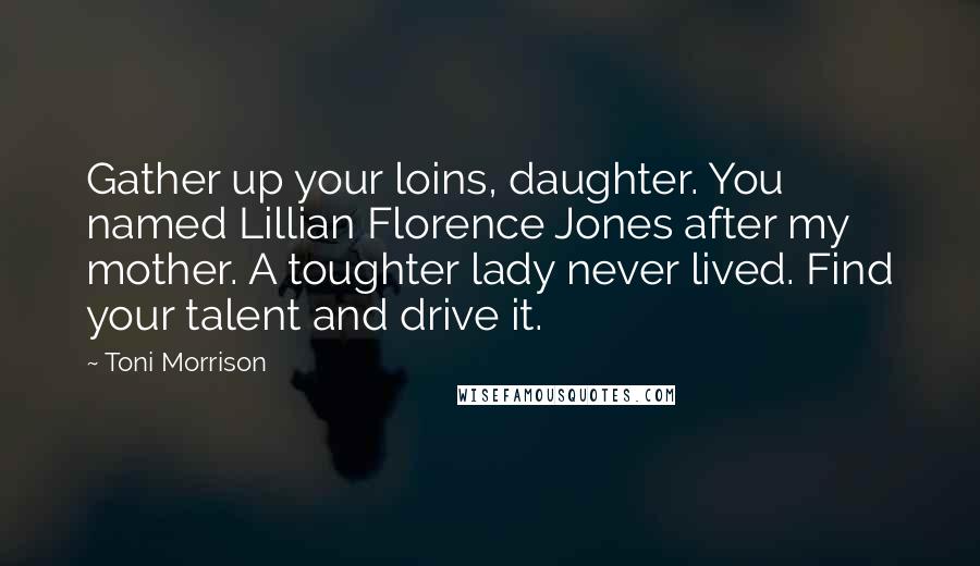 Toni Morrison Quotes: Gather up your loins, daughter. You named Lillian Florence Jones after my mother. A toughter lady never lived. Find your talent and drive it.