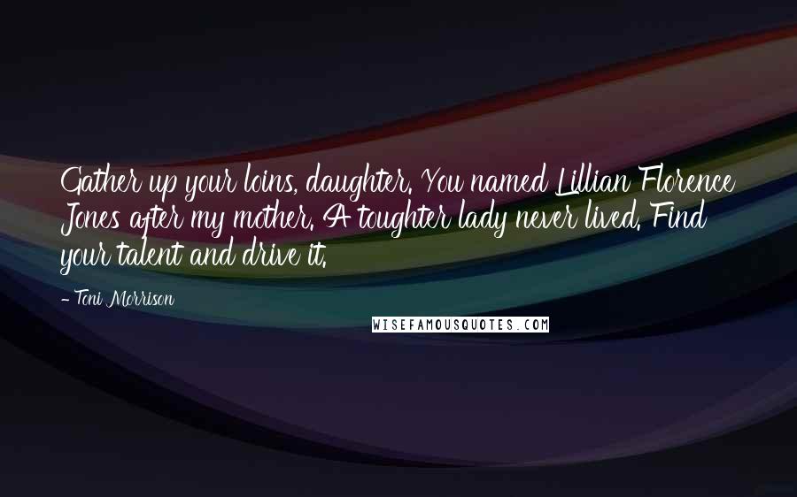 Toni Morrison Quotes: Gather up your loins, daughter. You named Lillian Florence Jones after my mother. A toughter lady never lived. Find your talent and drive it.