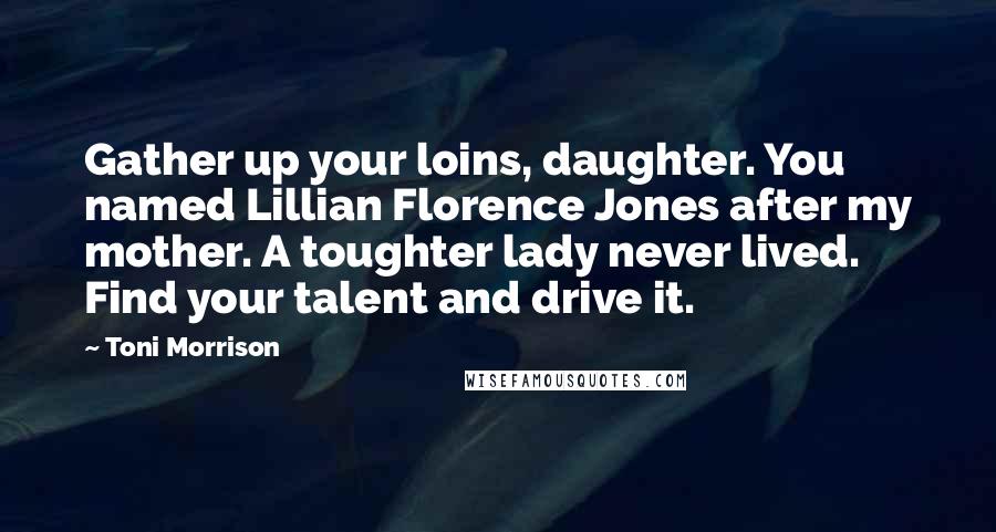 Toni Morrison Quotes: Gather up your loins, daughter. You named Lillian Florence Jones after my mother. A toughter lady never lived. Find your talent and drive it.