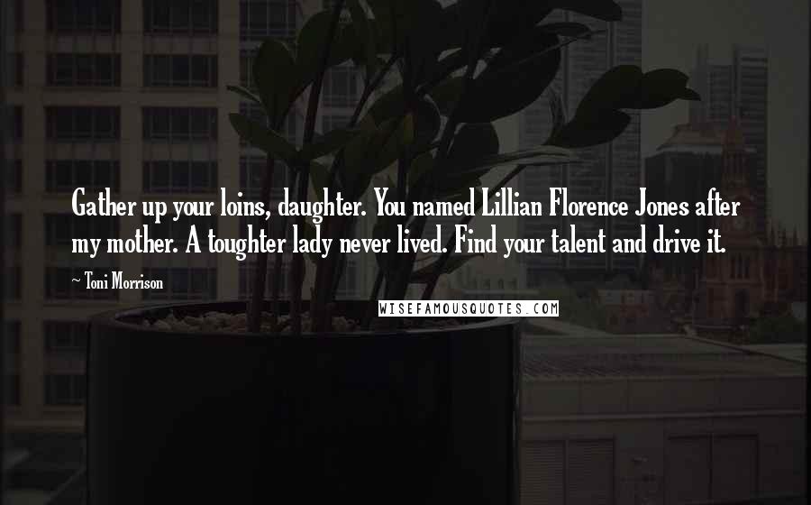 Toni Morrison Quotes: Gather up your loins, daughter. You named Lillian Florence Jones after my mother. A toughter lady never lived. Find your talent and drive it.