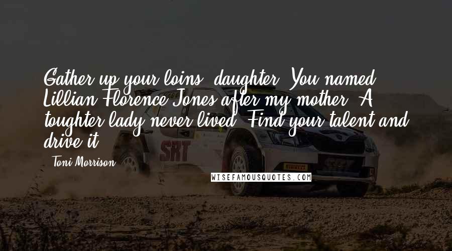 Toni Morrison Quotes: Gather up your loins, daughter. You named Lillian Florence Jones after my mother. A toughter lady never lived. Find your talent and drive it.