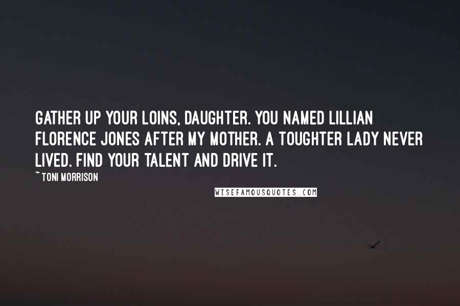 Toni Morrison Quotes: Gather up your loins, daughter. You named Lillian Florence Jones after my mother. A toughter lady never lived. Find your talent and drive it.