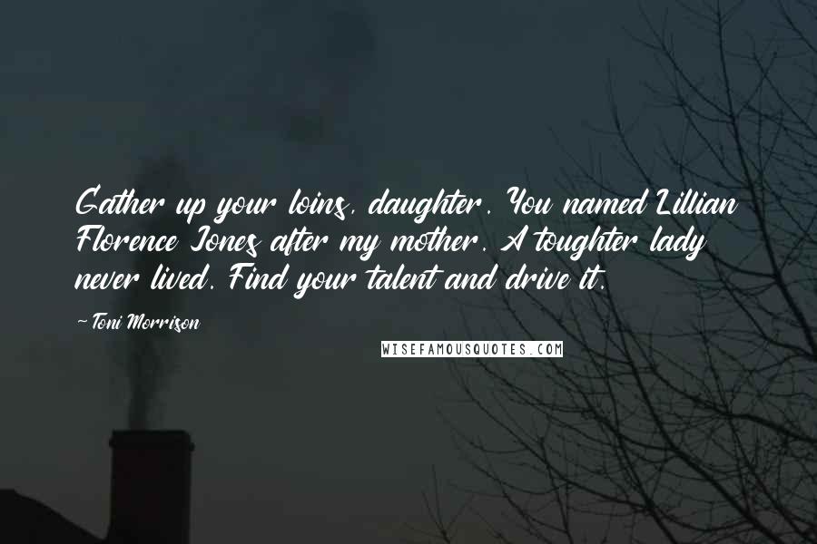 Toni Morrison Quotes: Gather up your loins, daughter. You named Lillian Florence Jones after my mother. A toughter lady never lived. Find your talent and drive it.