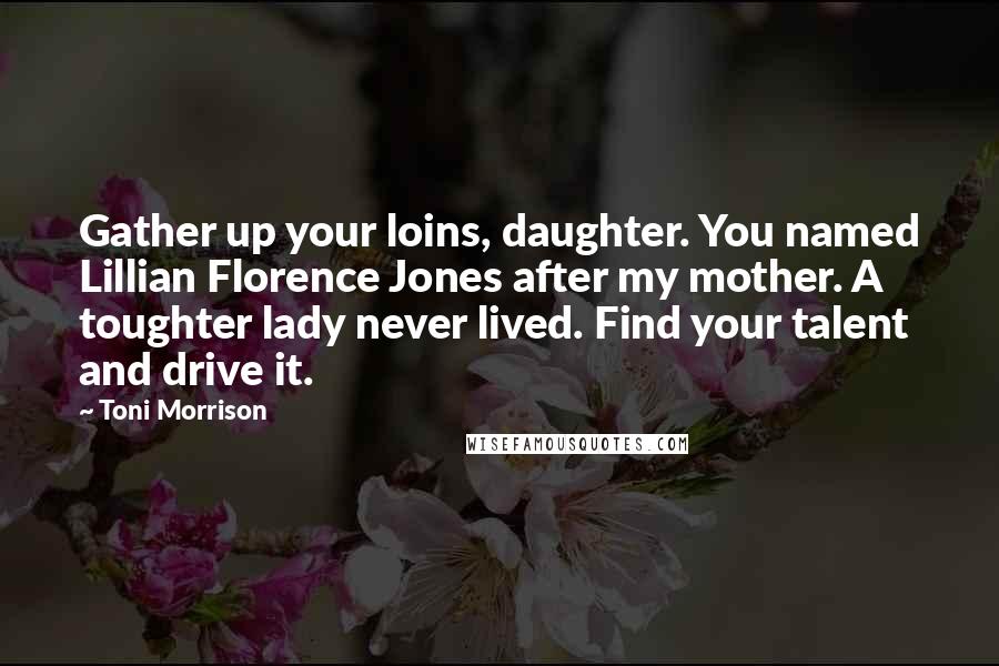 Toni Morrison Quotes: Gather up your loins, daughter. You named Lillian Florence Jones after my mother. A toughter lady never lived. Find your talent and drive it.