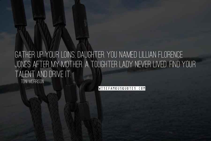 Toni Morrison Quotes: Gather up your loins, daughter. You named Lillian Florence Jones after my mother. A toughter lady never lived. Find your talent and drive it.