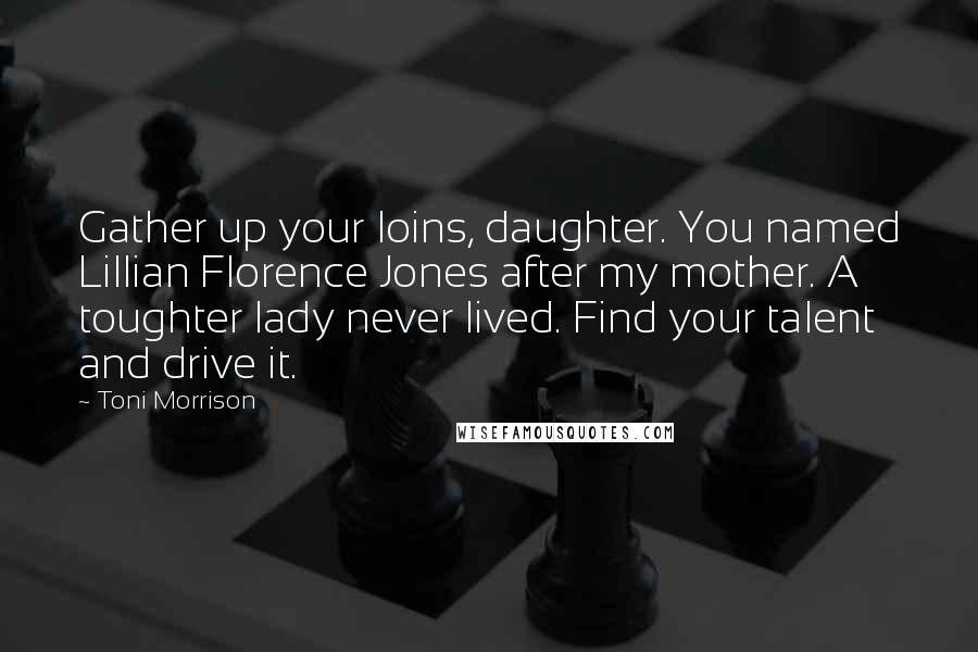 Toni Morrison Quotes: Gather up your loins, daughter. You named Lillian Florence Jones after my mother. A toughter lady never lived. Find your talent and drive it.