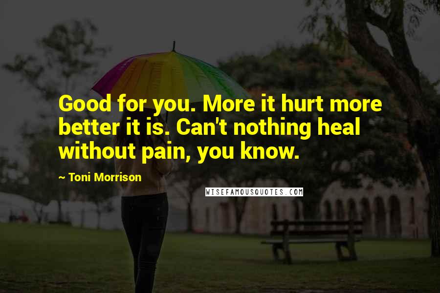 Toni Morrison Quotes: Good for you. More it hurt more better it is. Can't nothing heal without pain, you know.