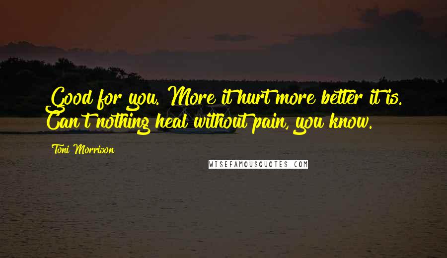 Toni Morrison Quotes: Good for you. More it hurt more better it is. Can't nothing heal without pain, you know.
