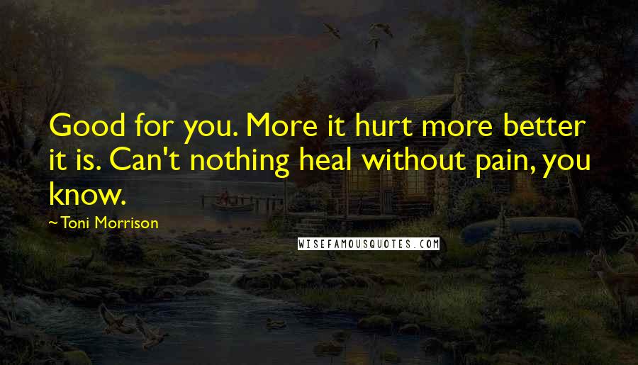 Toni Morrison Quotes: Good for you. More it hurt more better it is. Can't nothing heal without pain, you know.