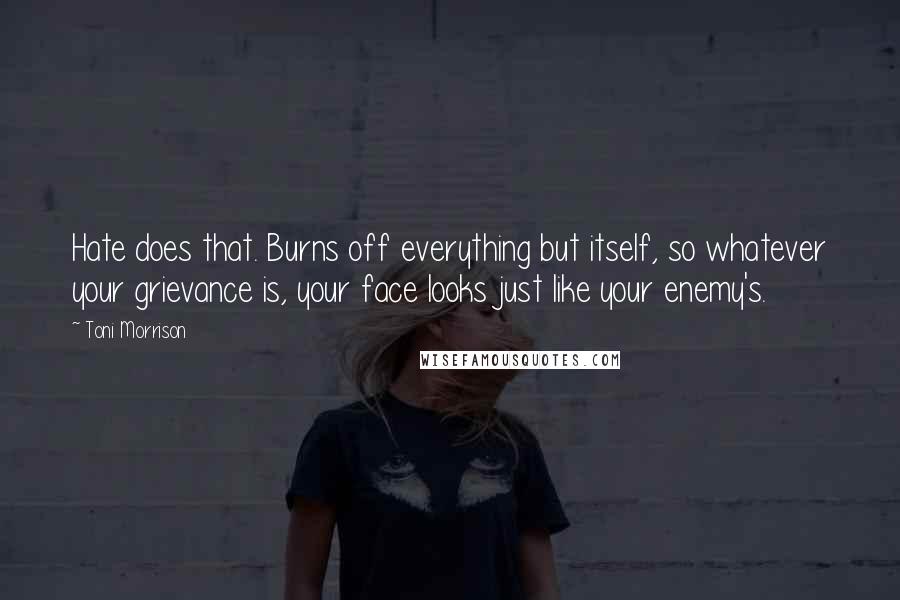 Toni Morrison Quotes: Hate does that. Burns off everything but itself, so whatever your grievance is, your face looks just like your enemy's.