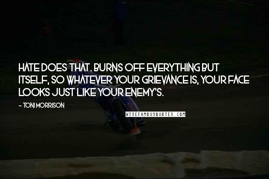 Toni Morrison Quotes: Hate does that. Burns off everything but itself, so whatever your grievance is, your face looks just like your enemy's.
