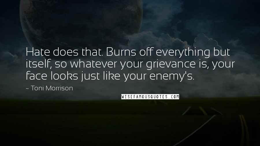 Toni Morrison Quotes: Hate does that. Burns off everything but itself, so whatever your grievance is, your face looks just like your enemy's.