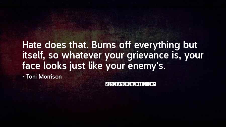 Toni Morrison Quotes: Hate does that. Burns off everything but itself, so whatever your grievance is, your face looks just like your enemy's.