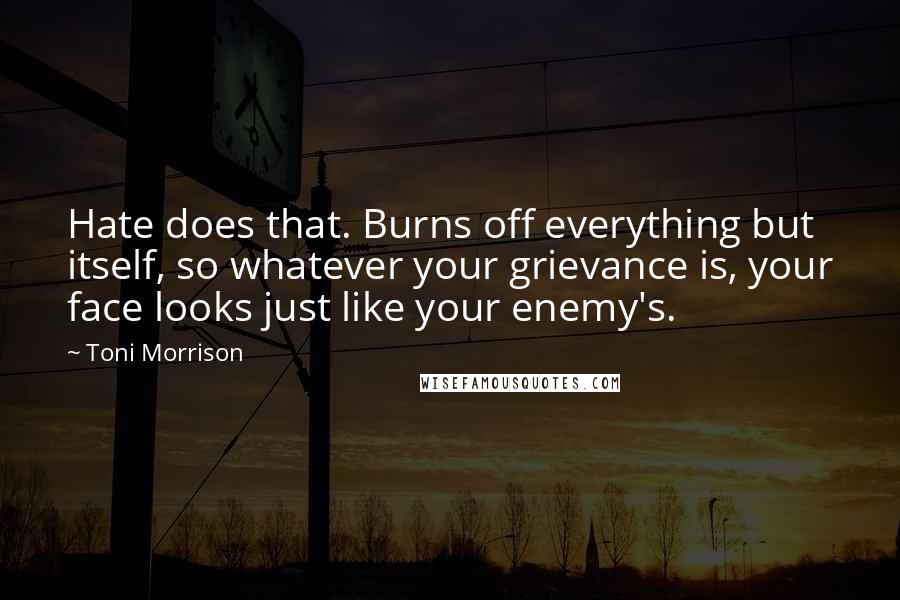 Toni Morrison Quotes: Hate does that. Burns off everything but itself, so whatever your grievance is, your face looks just like your enemy's.