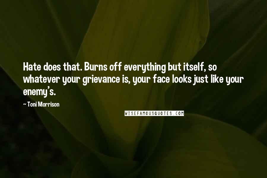Toni Morrison Quotes: Hate does that. Burns off everything but itself, so whatever your grievance is, your face looks just like your enemy's.