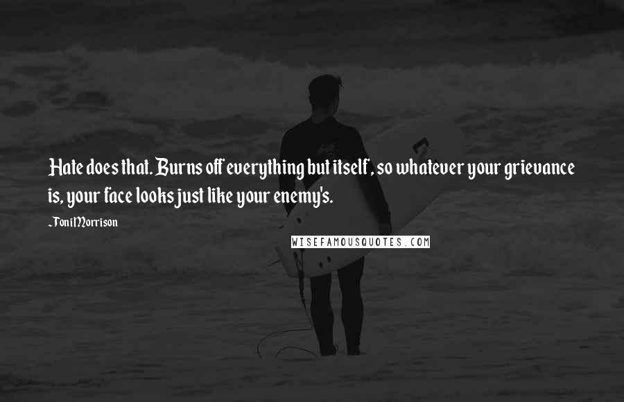 Toni Morrison Quotes: Hate does that. Burns off everything but itself, so whatever your grievance is, your face looks just like your enemy's.