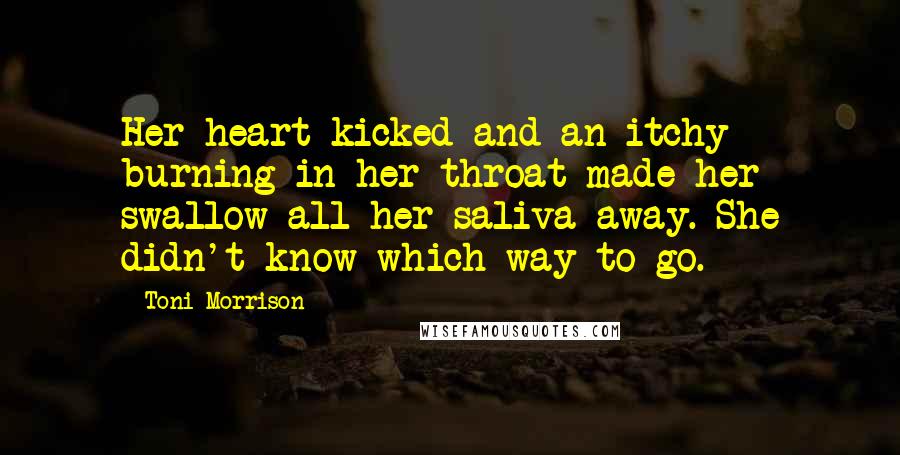 Toni Morrison Quotes: Her heart kicked and an itchy burning in her throat made her swallow all her saliva away. She didn't know which way to go.