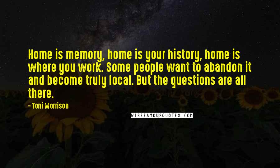 Toni Morrison Quotes: Home is memory, home is your history, home is where you work. Some people want to abandon it and become truly local. But the questions are all there.