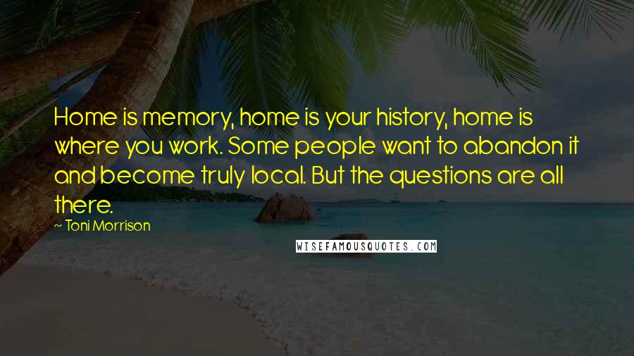 Toni Morrison Quotes: Home is memory, home is your history, home is where you work. Some people want to abandon it and become truly local. But the questions are all there.