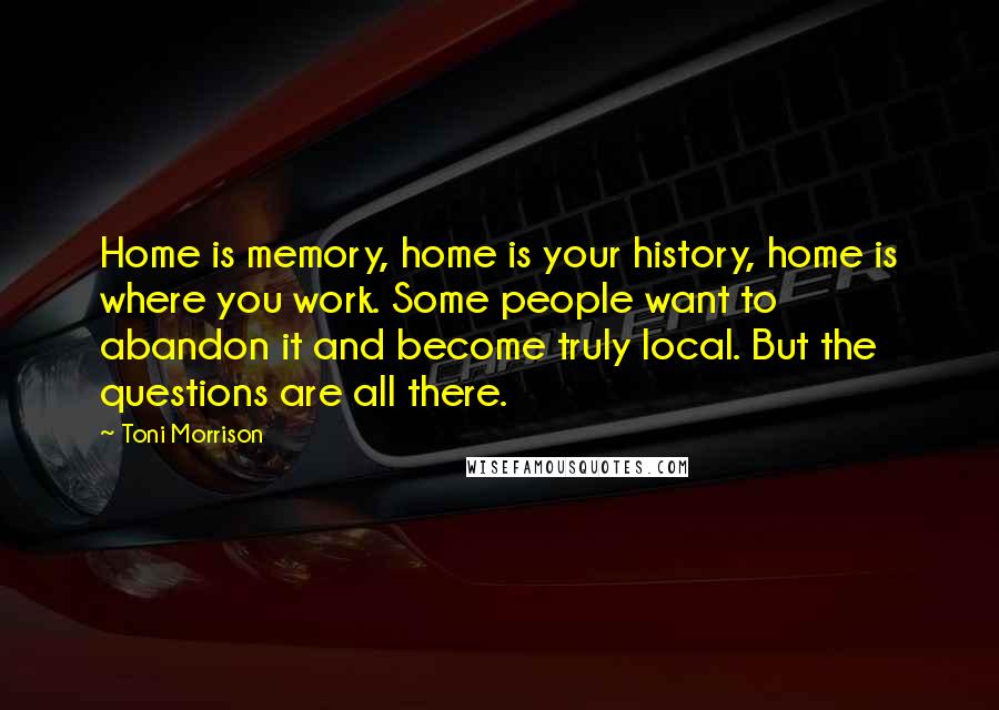Toni Morrison Quotes: Home is memory, home is your history, home is where you work. Some people want to abandon it and become truly local. But the questions are all there.