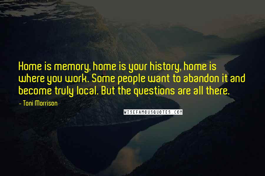 Toni Morrison Quotes: Home is memory, home is your history, home is where you work. Some people want to abandon it and become truly local. But the questions are all there.