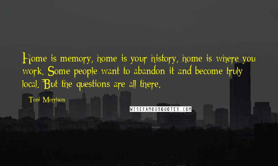 Toni Morrison Quotes: Home is memory, home is your history, home is where you work. Some people want to abandon it and become truly local. But the questions are all there.