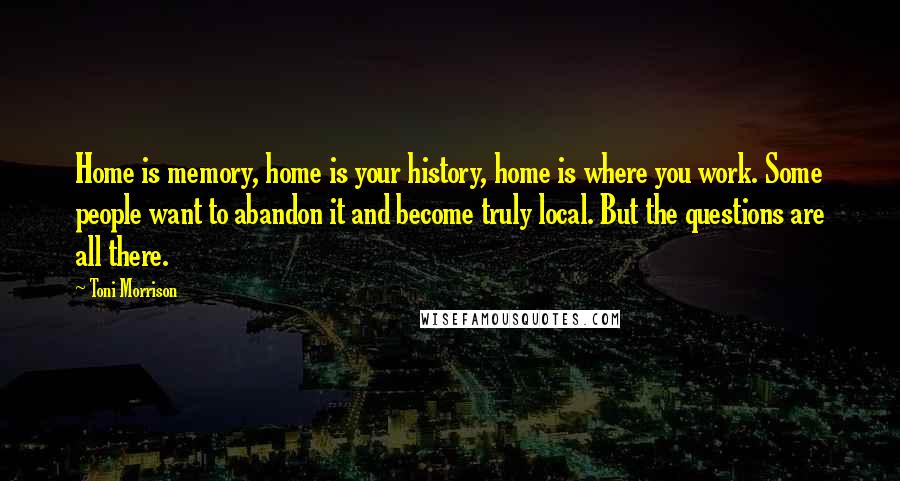 Toni Morrison Quotes: Home is memory, home is your history, home is where you work. Some people want to abandon it and become truly local. But the questions are all there.