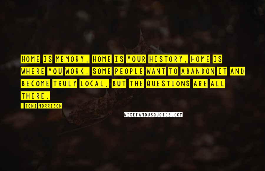 Toni Morrison Quotes: Home is memory, home is your history, home is where you work. Some people want to abandon it and become truly local. But the questions are all there.