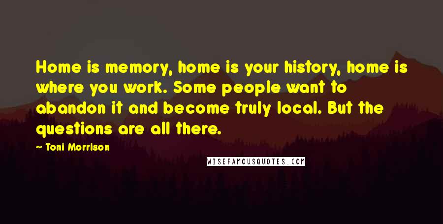 Toni Morrison Quotes: Home is memory, home is your history, home is where you work. Some people want to abandon it and become truly local. But the questions are all there.