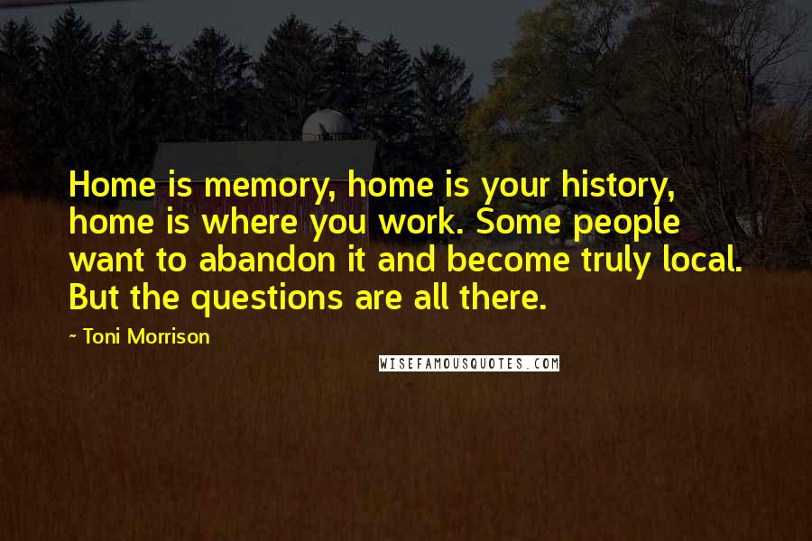 Toni Morrison Quotes: Home is memory, home is your history, home is where you work. Some people want to abandon it and become truly local. But the questions are all there.