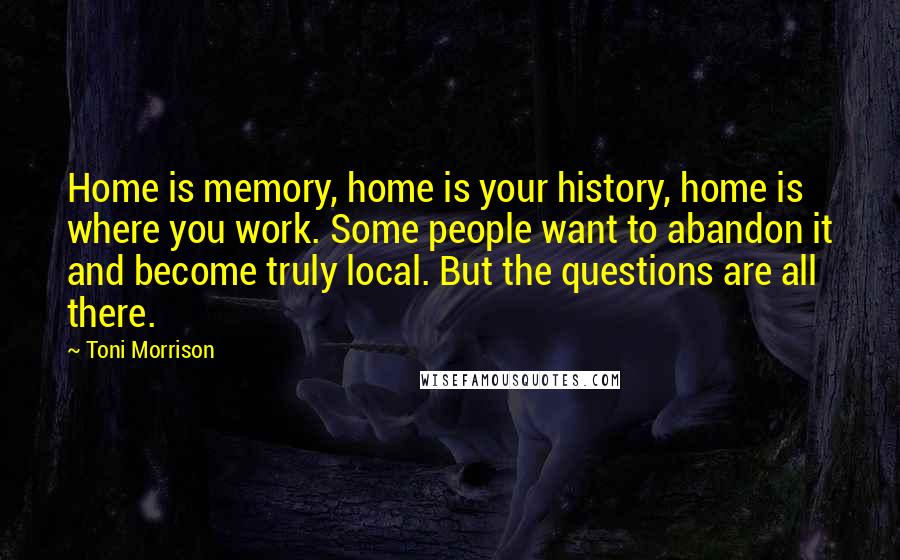 Toni Morrison Quotes: Home is memory, home is your history, home is where you work. Some people want to abandon it and become truly local. But the questions are all there.