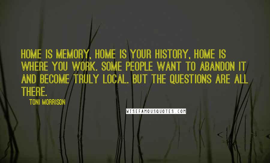Toni Morrison Quotes: Home is memory, home is your history, home is where you work. Some people want to abandon it and become truly local. But the questions are all there.