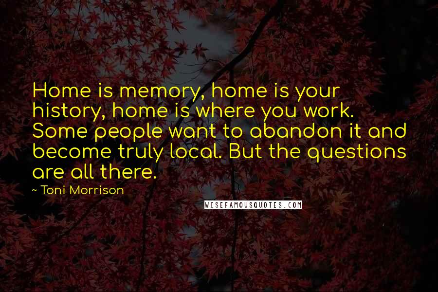 Toni Morrison Quotes: Home is memory, home is your history, home is where you work. Some people want to abandon it and become truly local. But the questions are all there.