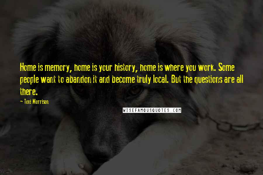 Toni Morrison Quotes: Home is memory, home is your history, home is where you work. Some people want to abandon it and become truly local. But the questions are all there.