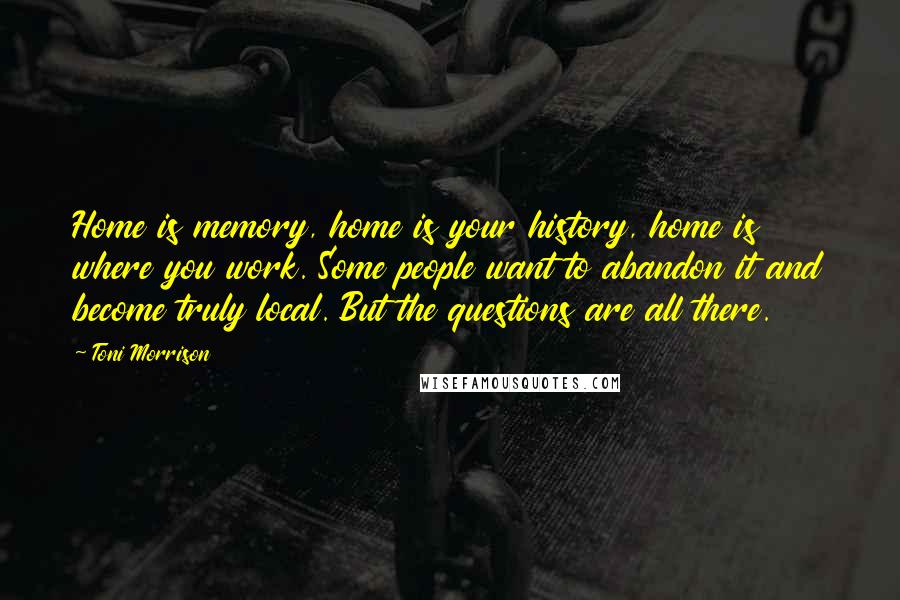 Toni Morrison Quotes: Home is memory, home is your history, home is where you work. Some people want to abandon it and become truly local. But the questions are all there.