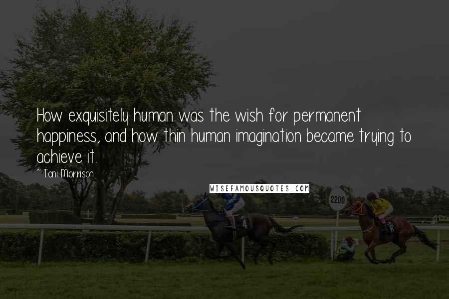Toni Morrison Quotes: How exquisitely human was the wish for permanent happiness, and how thin human imagination became trying to achieve it.