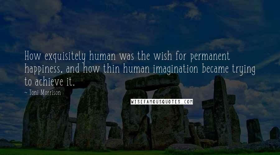 Toni Morrison Quotes: How exquisitely human was the wish for permanent happiness, and how thin human imagination became trying to achieve it.